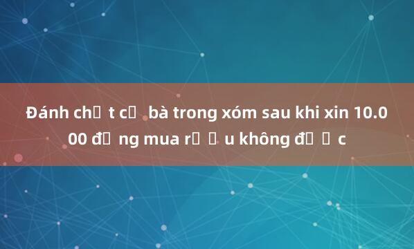 Đánh chết cụ bà trong xóm sau khi xin 10.000 đồng mua rượu không được