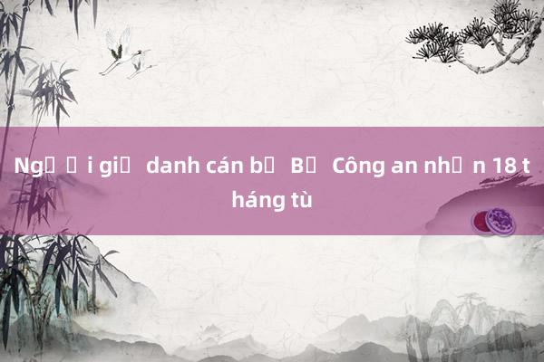 Người giả danh cán bộ Bộ Công an nhận 18 tháng tù