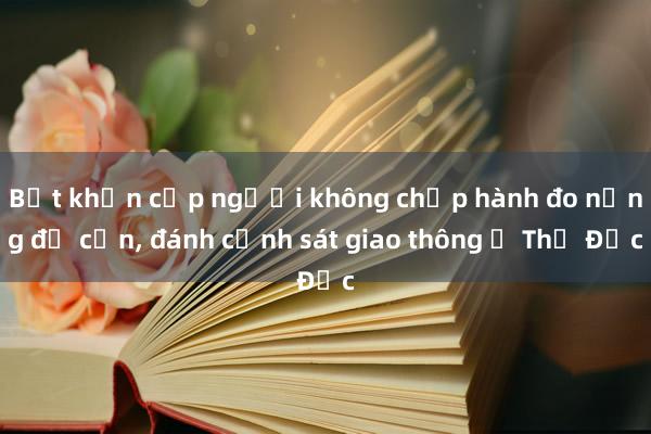 Bắt khẩn cấp người không chấp hành đo nồng độ cồn， đánh cảnh sát giao thông ở Thủ Đức