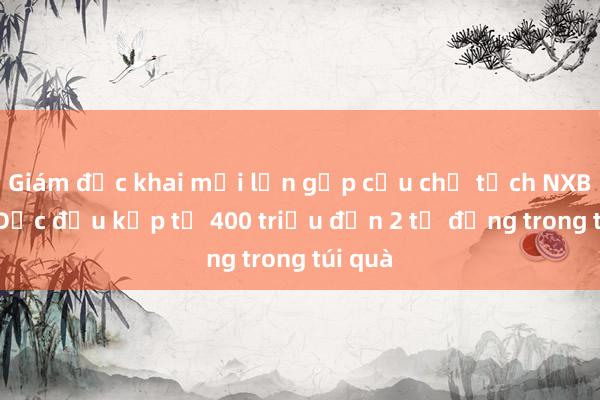 Giám đốc khai mỗi lần gặp cựu chủ tịch NXB Giáo Dục đều kẹp từ 400 triệu đến 2 tỉ đồng trong túi quà