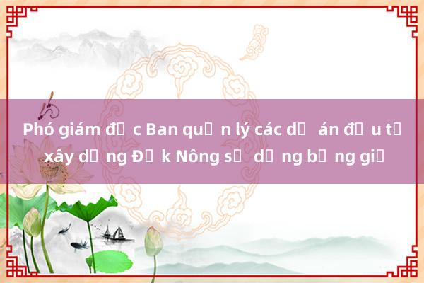 Phó giám đốc Ban quản lý các dự án đầu tư xây dựng Đắk Nông sử dụng bằng giả