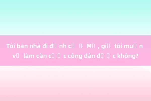 Tôi bán nhà đi định cư ở Mỹ， giờ tôi muốn về làm căn cước công dân được không?