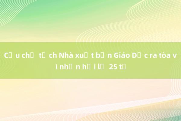 Cựu chủ tịch Nhà xuất bản Giáo Dục ra tòa vì nhận hối lộ 25 tỉ