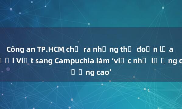 Công an TP.HCM chỉ ra những thủ đoạn lừa người Việt sang Campuchia làm ‘việc nhẹ lương cao’