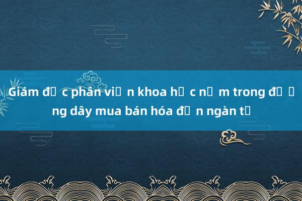 Giám đốc phân viện khoa học nằm trong đường dây mua bán hóa đơn ngàn tỉ