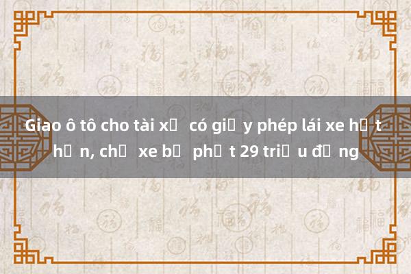 Giao ô tô cho tài xế có giấy phép lái xe hết hạn， chủ xe bị phạt 29 triệu đồng