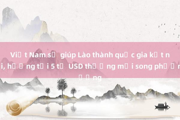 Việt Nam sẽ giúp Lào thành quốc gia kết nối, hướng tới 5 tỉ USD thương mại song phương