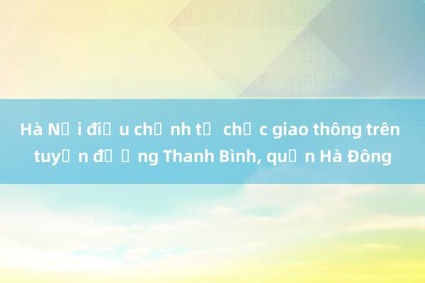 Hà Nội điều chỉnh tổ chức giao thông trên tuyến đường Thanh Bình, quận Hà Đông