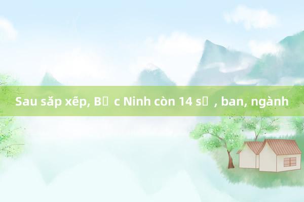 Sau sắp xếp, Bắc Ninh còn 14 sở, ban, ngành