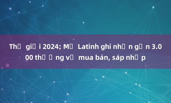 Thế giới 2024: Mỹ Latinh ghi nhận gần 3.000 thương vụ mua bán, sáp nhập